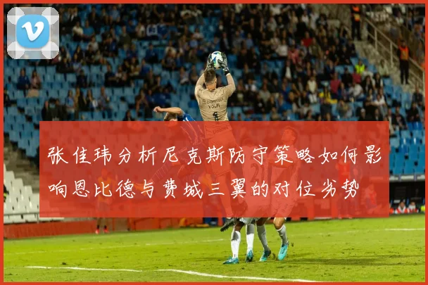 张佳玮分析尼克斯防守策略如何影响恩比德与费城三翼的对位劣势
