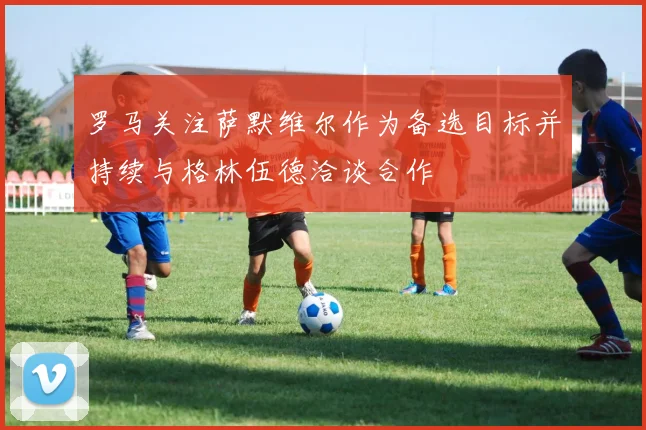 罗马关注萨默维尔作为备选目标并持续与格林伍德洽谈合作