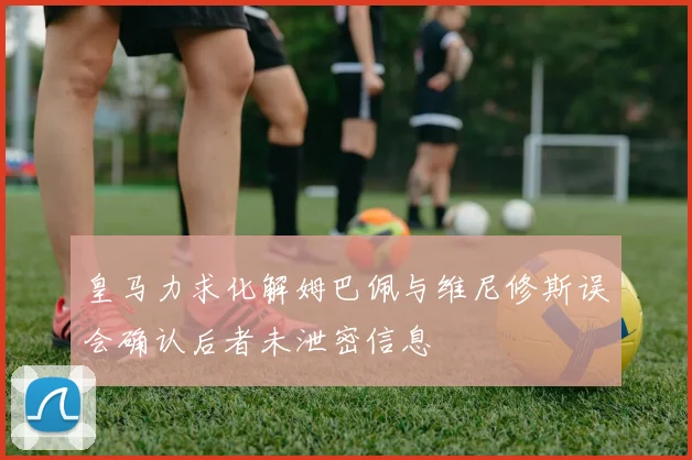 皇马力求化解姆巴佩与维尼修斯误会确认后者未泄密信息