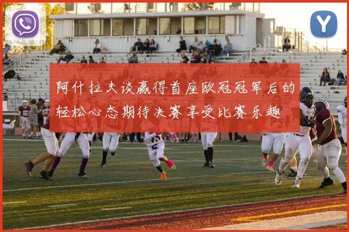 阿什拉夫谈赢得首座欧冠冠军后的轻松心态期待决赛享受比赛乐趣