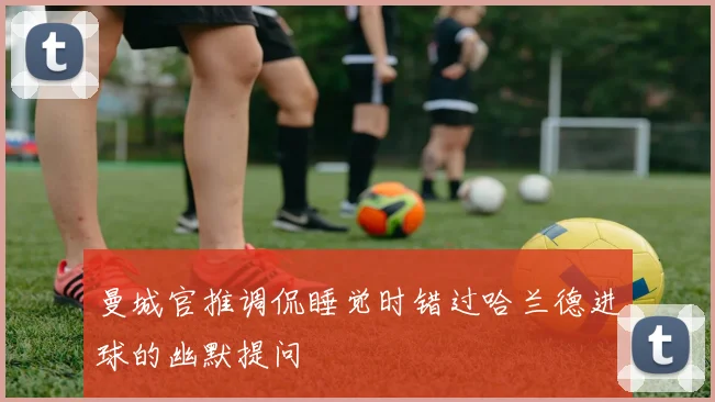 曼城官推调侃睡觉时错过哈兰德进球的幽默提问