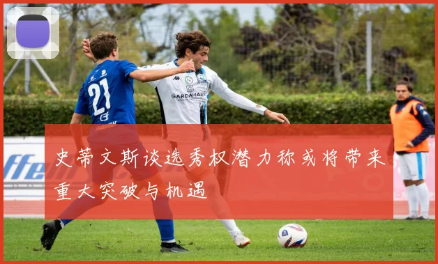 史蒂文斯谈选秀权潜力称或将带来重大突破与机遇