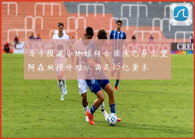 马卡报道小蜘蛛转会困境巴萨无望阿森纳报价难以满足15亿要求