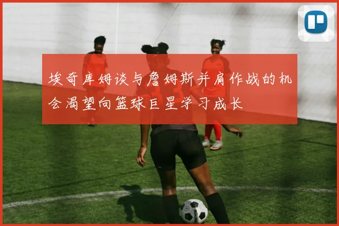 埃奇库姆谈与詹姆斯并肩作战的机会渴望向篮球巨星学习成长