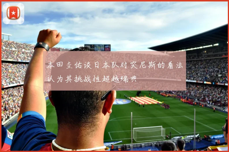 本田圭佑谈日本队对突尼斯的看法认为其挑战性超越瑞典