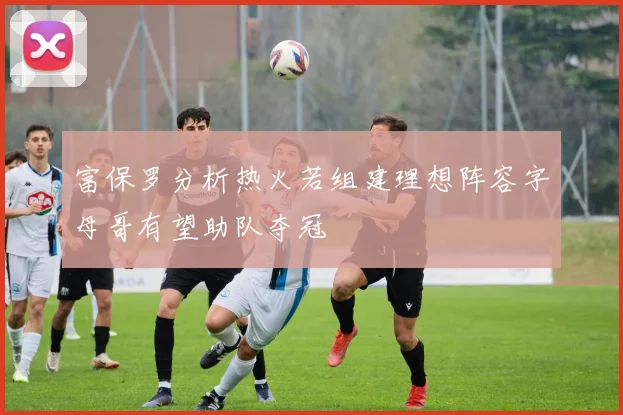 富保罗分析热火若组建理想阵容字母哥有望助队夺冠