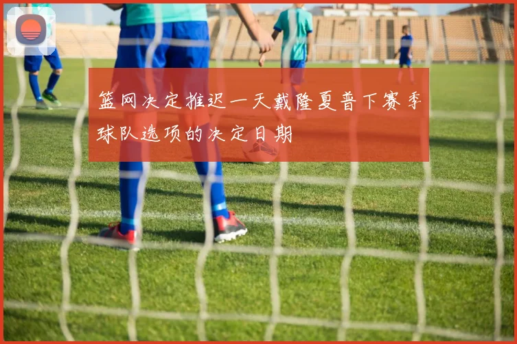 篮网决定推迟一天戴隆夏普下赛季球队选项的决定日期