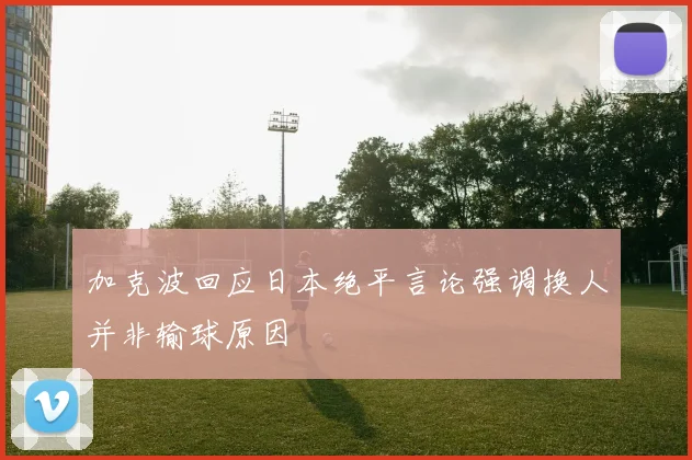 加克波回应日本绝平言论强调换人并非输球原因