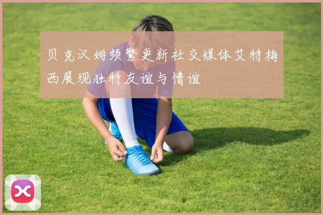 贝克汉姆频繁更新社交媒体艾特梅西展现独特友谊与情谊