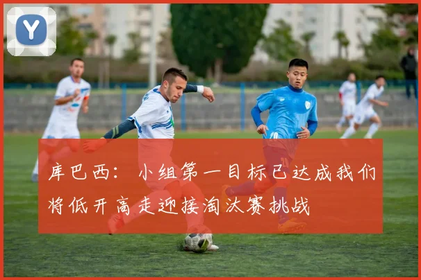 库巴西：小组第一目标已达成我们将低开高走迎接淘汰赛挑战