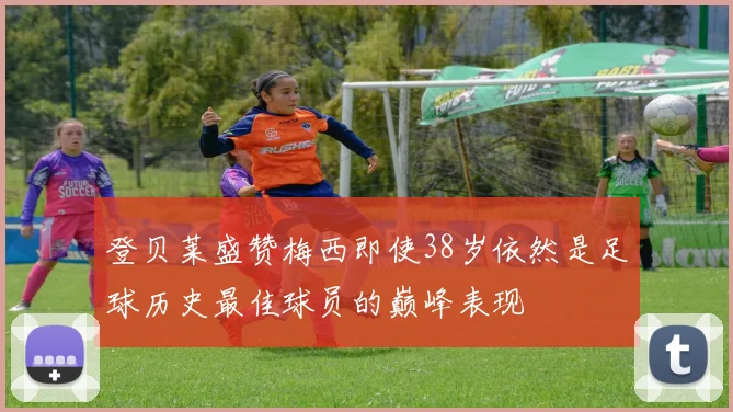 登贝莱盛赞梅西即使38岁依然是足球历史最佳球员的巅峰表现