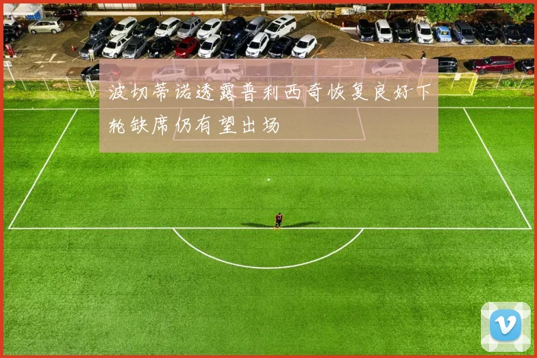 波切蒂诺透露普利西奇恢复良好下轮缺席仍有望出场