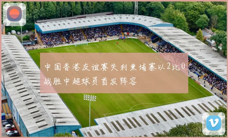 中国香港友谊赛失利柬埔寨以2比0战胜中超球员首发阵容