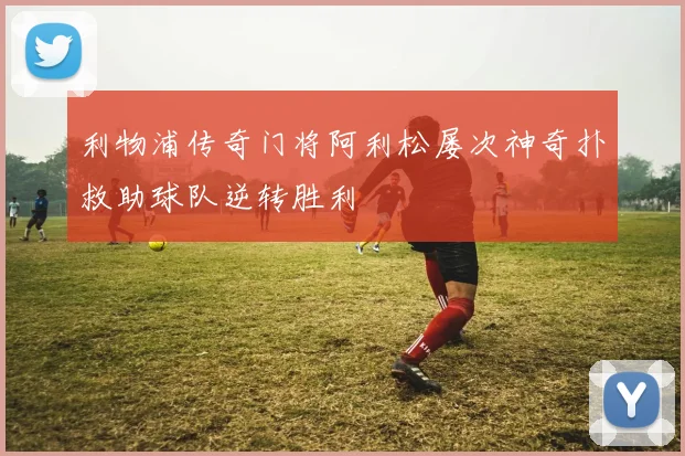 利物浦传奇门将阿利松屡次神奇扑救助球队逆转胜利