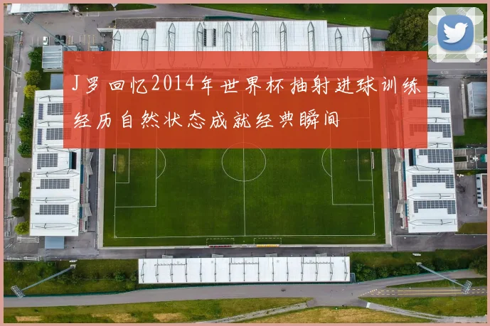 J罗回忆2014年世界杯抽射进球训练经历自然状态成就经典瞬间