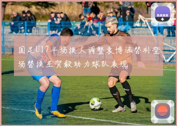 国足U17半场换人调整袁博涵替补登场替换王贺毅助力球队表现